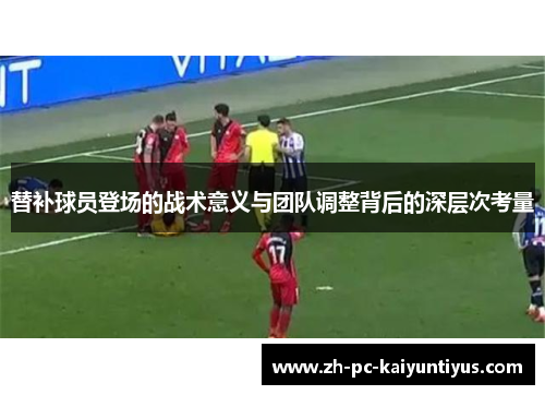 替补球员登场的战术意义与团队调整背后的深层次考量