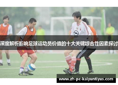 深度解析影响足球运动员价值的十大关键综合性因素探讨