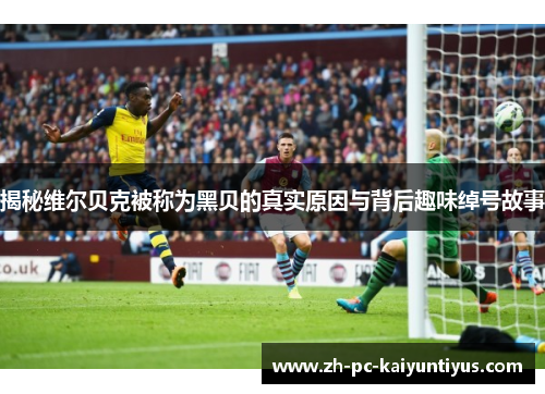 揭秘维尔贝克被称为黑贝的真实原因与背后趣味绰号故事