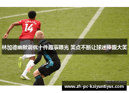 林加德幽默调侃十件趣事曝光 笑点不断让球迷捧腹大笑