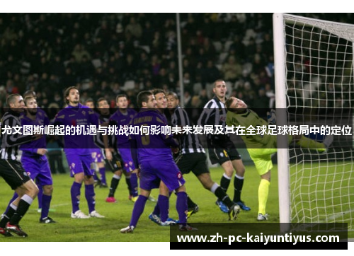 尤文图斯崛起的机遇与挑战如何影响未来发展及其在全球足球格局中的定位