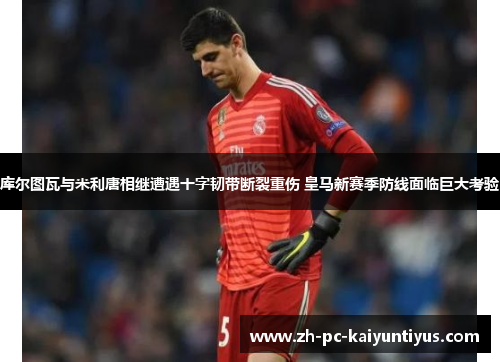 库尔图瓦与米利唐相继遭遇十字韧带断裂重伤 皇马新赛季防线面临巨大考验 库尔图瓦与米利唐相继遭遇十字韧带断裂重伤 皇马新赛季防线面临巨大考验