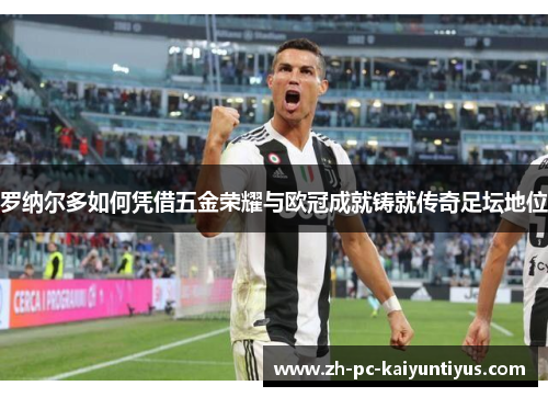 罗纳尔多如何凭借五金荣耀与欧冠成就铸就传奇足坛地位