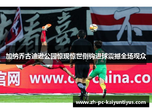 加纳乔古迪逊公园惊现惊世倒钩进球震撼全场观众